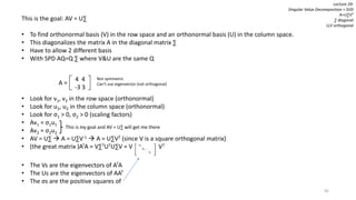 92
Lecture 29:
Singular Value Decomposition = SVD
A=U∑VT
∑ diagonal
U,V orthogonal
This is the goal: AV = U∑
• To find orthonormal basis (V) in the row space and an orthonormal basis (U) in the column space.
• This diagonalizes the matrix A in the diagonal matrix ∑
• Have to allow 2 different basis
• With SPD AQ=Q ∑ where V&U are the same Q
• Look for v1, v2 in the row space (orthonormal)
• Look for u1, u2 in the column space (orthonormal)
• Look for σ1 > 0, σ2 > 0 (scaling factors)
• Av1 = σ1u1
• Av2 = σ2u2
• AV = U∑  A = U∑V-1  A = U∑VT (since V is a square orthogonal matrix)
• (the great matrix )ATA = V∑TUTU∑V = V VT
• The Vs are the eigenvectors of ATA
• The Us are the eigenvectors of AAT
• The σs are the positive squares of
4 4
-3 3
A =
Not symmetric
Can’t use eigenvector (not orthogonal)
This is my goal and AV = U∑ will get me there
σ1
σ2 …
σr
 