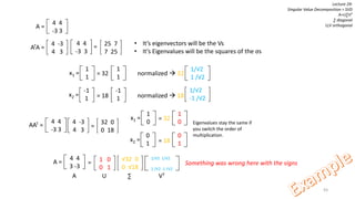 93
Lecture 29:
Singular Value Decomposition = SVD
A=U∑VT
∑ diagonal
U,V orthogonal4 4
-3 3
A =
4 -3
4 3
ATA =
4 4
-3 3
= 25 7
7 25
• It’s eigenvectors will be the Vs
• It’s Eigenvalues will be the squares of the σs
1
1
x1 =
-1
1
x2 =
= 32 normalized  32
1
1
= 18 normalized  18
-1
1
1/√2
1 /√2
1/√2
-1 /√2
4 4
3 -3
A = 1 0
0 1
√32 0
0 √18
1/√2 1/√2
1 /√2 -1 /√2
=
4 -3
4 3
AAT =
4 4
-3 3
=
32 0
0 18
1
0
x1 =
0
1
x2 =
1
0
0
1
= 32
= 18
Eigenvalues stay the same if
you switch the order of
multiplication.
Something was wrong here with the signs
A U ∑ VT
 