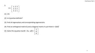 99
Final Review: Part 2
3.
(1) |A|
(2) Is A positive definite?
(3) Find all eigenvalues and corresponding eigenvectors.
(4) Find an orthogonal matrix Q and a diagonal matrix Λ such that A = QΛQT
(5) Solve the equation du/dt = Au u(0) =
1 2 3
2 2 2
3 2 1
A =
1
0
0
 