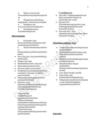 5


              Dalam sesimemerah                     Contohhipotesis
       idea,andaakanmenjumpaibanyaksoal             Null (H0): Tidakakanadaperbezaan
       an                                           dalam skorjatidiri Hudson di
              Mungkinmerasabimbang,                 antaralelaki dan wanita.
       janganpanik, iafenomenasemulajadi            Berarah (H1):
              Menghurai dan                         Wanitaakanmempunyaiskor yang
       menyusunsoalanmestidilakukan                 lebihtinggidaripadalelaki pada
              Kecilkanpersoalan                     skorjatidiri Hudson.
       (kearahbolehdijawab)                         Non-arah (H1): Akan
                                                    adaperbezaanmengikutjantina dalam
Hipotesiskajian                                     skorjatidiri Hudson.

             Kenyataan yang
      khususuntukfokussoalankajian pada       Objektifpenyelidikan/ Tesis
      satuatauduapembolehubah.
             Hipotesisberdasarkanmaklum              Untukmenjawabpersoalankajianmen
      at -                                           entukanobjektif.
      berdasarkanpenyelidikanempirikalter            Objektifadalahsatukenyataan yang
      dahulu                                         benar-benartidakberatsebelah/
      Satu yang jelas, kenyataanbolehdiuji,          saksama
      bukansoalan.                                   Iatidakdiceritakanolehpengalamanpe
      Ringkas dan tepat.                             nyelidiksebelumini
      Mudahdifahamioleh orang lain.                  Iabolehdisahkan dengan
      Menyatakanramalantertentu.                     melihatfakta-
      Biasanya dalam ayatramalan.                    faktaataumelaksanakanpengiraanma
      Setiaphipotesisakandapatdiujimelalui           tematik
      satuanalisis (atausatu set analisis            Asas dalam kaedah saintifik
      yang berkaitan).                               Fakta-fakta yang
      Mengenalpastihubungantertentu di               bolehdisahkanolehpihakketiga
      antarapembolehubah.                            Sebagaisatucarauntukmenentukanap
      Hipotesis yang                                 a yang sebenardaripadaapa
      digunakanuntukmenyatakanhubunga                yangsetakathanyadifikiran.
      nantaraduapembolehubah dan
      bolehdinyatakansebagai:

      -HipotesisNull
      (tiadahubungan di
      antaraduapembolehubah).
      -Hipotesistiadaarah
      (kitatidaktahu/tidakakanmembuatspe
      kulasimengenaihalatujuhubunganant
      araduapembolehubah).
      -Hipotesisberarah.
      (menyatakanarahhubunganantaradua
      pembolehubah)                           Jenis data
 