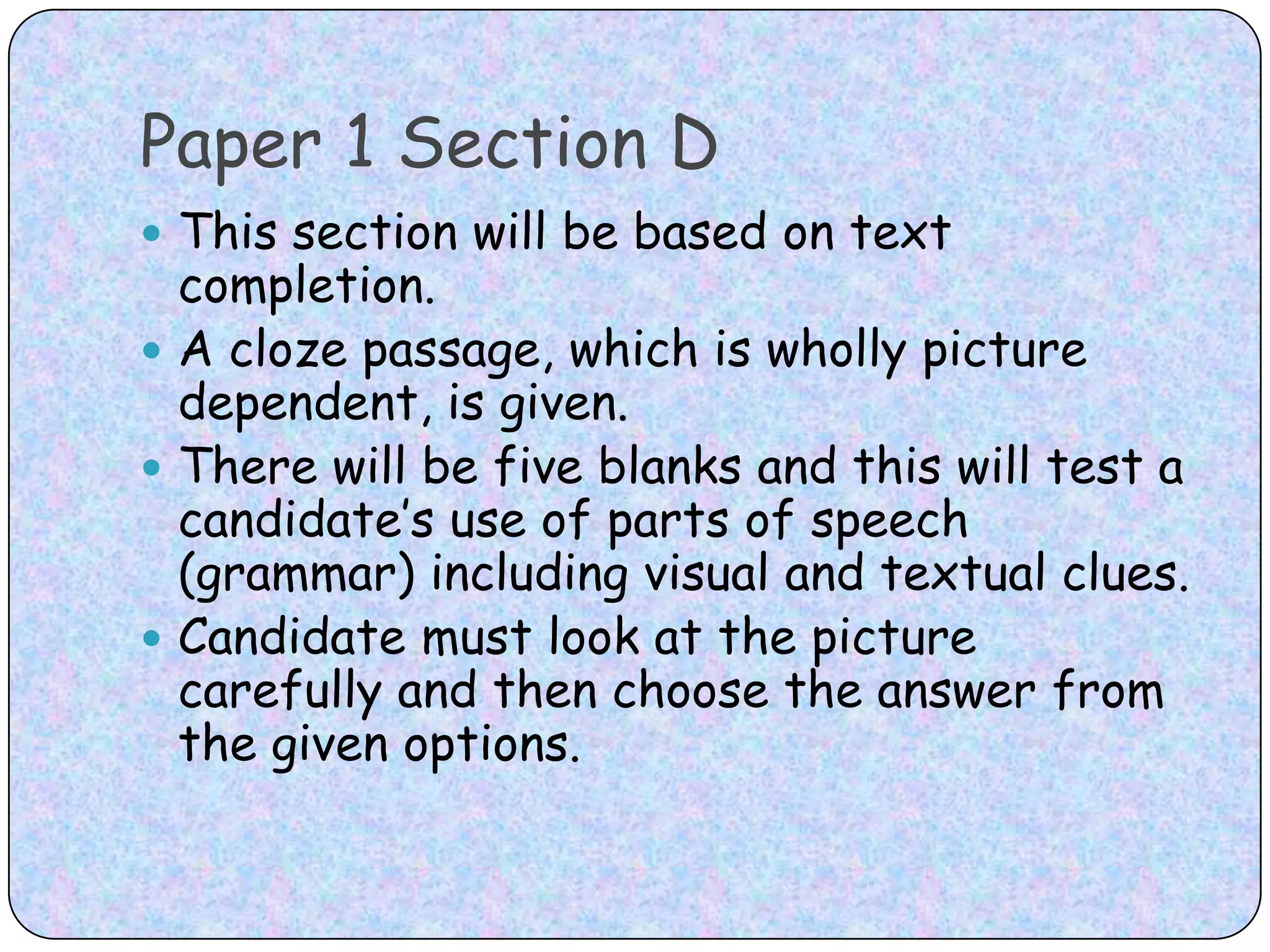 Paper 1 Section DThis section will be based on text completion. A cloze passage, which is wholly picture dependent, is given. There will be five blanks and this will test a candidate’s use of parts of speech (grammar) including visual and textual clues. Candidate must look at the picture carefully and then choose the answer from the given options.