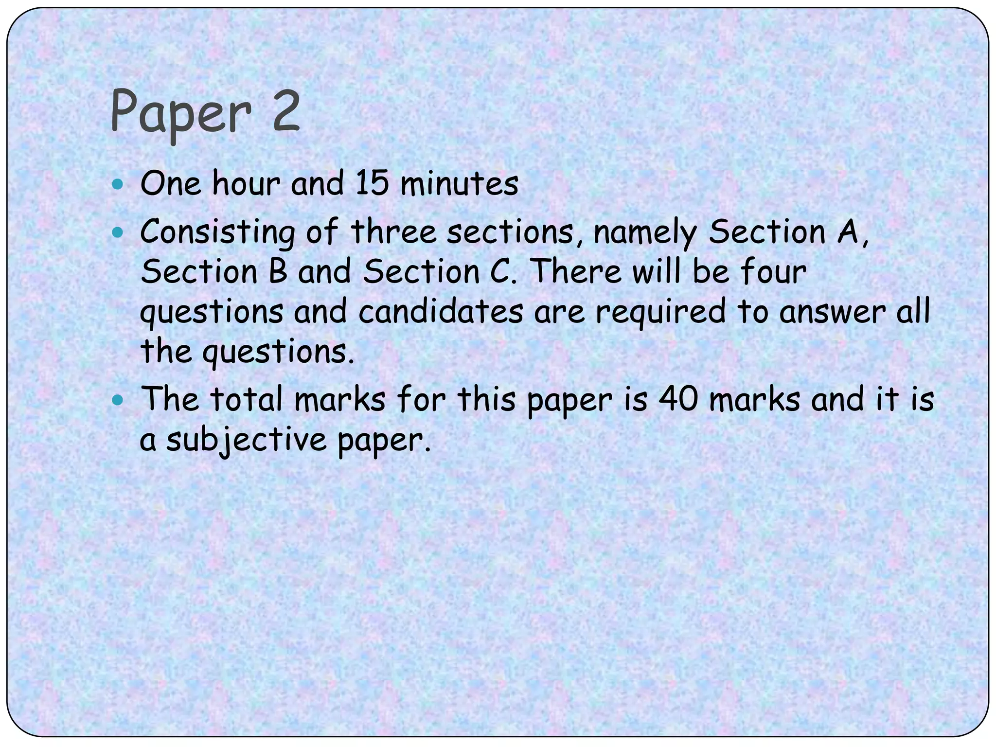 Paper 2One hour and 15 minutes Consisting of three sections, namely Section A, Section B and Section C. There will be four questions and candidates are required to answer all the questions. The total marks for this paper is 40 marks and it is a subjective paper.