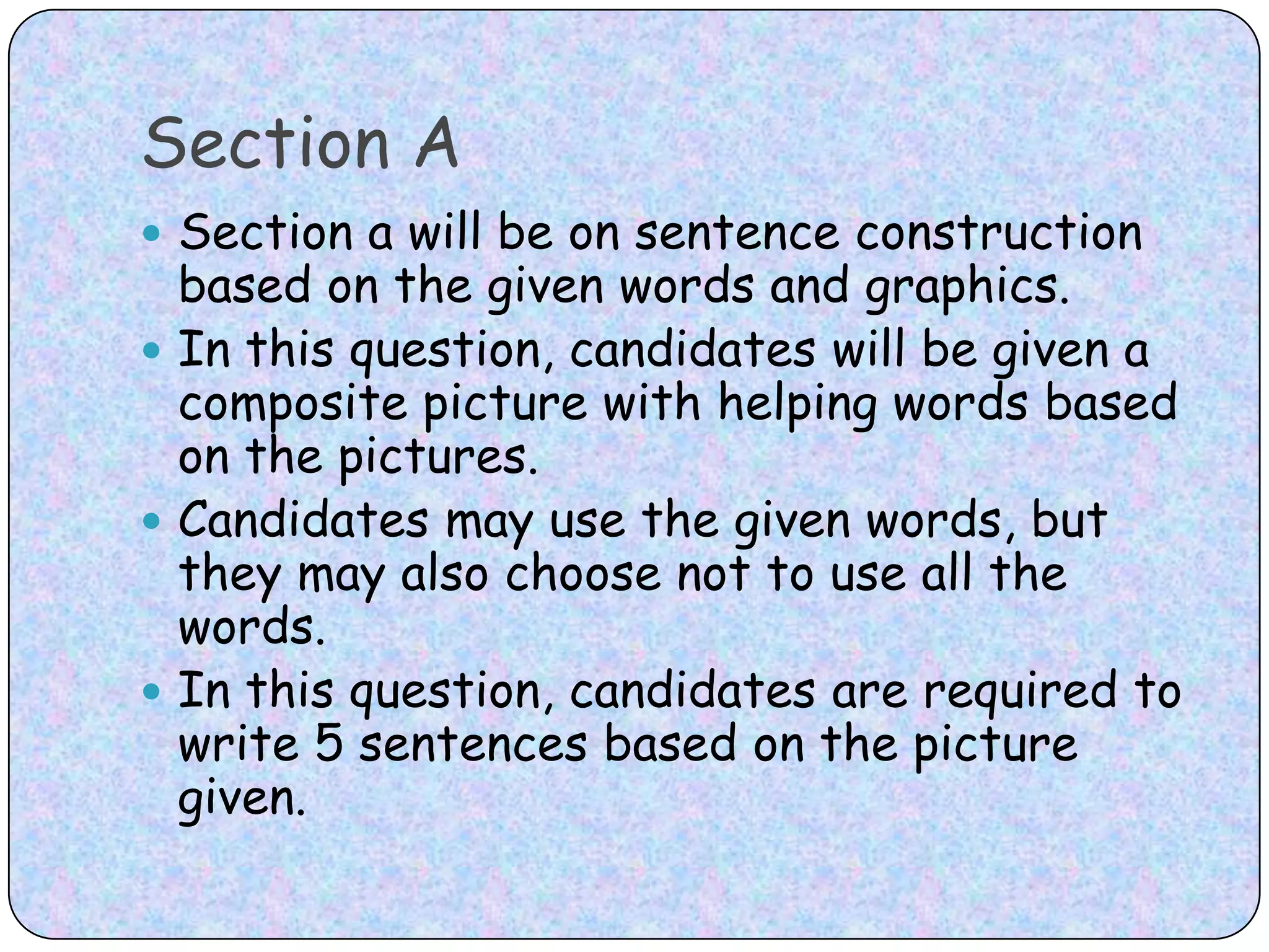 Section ASection a will be on sentence construction based on the given words and graphics. In this question, candidates will be given a composite picture with helping words based on the pictures. Candidates may use the given words, but they may also choose not to use all the words. In this question, candidates are required to write 5 sentences based on the picture given.