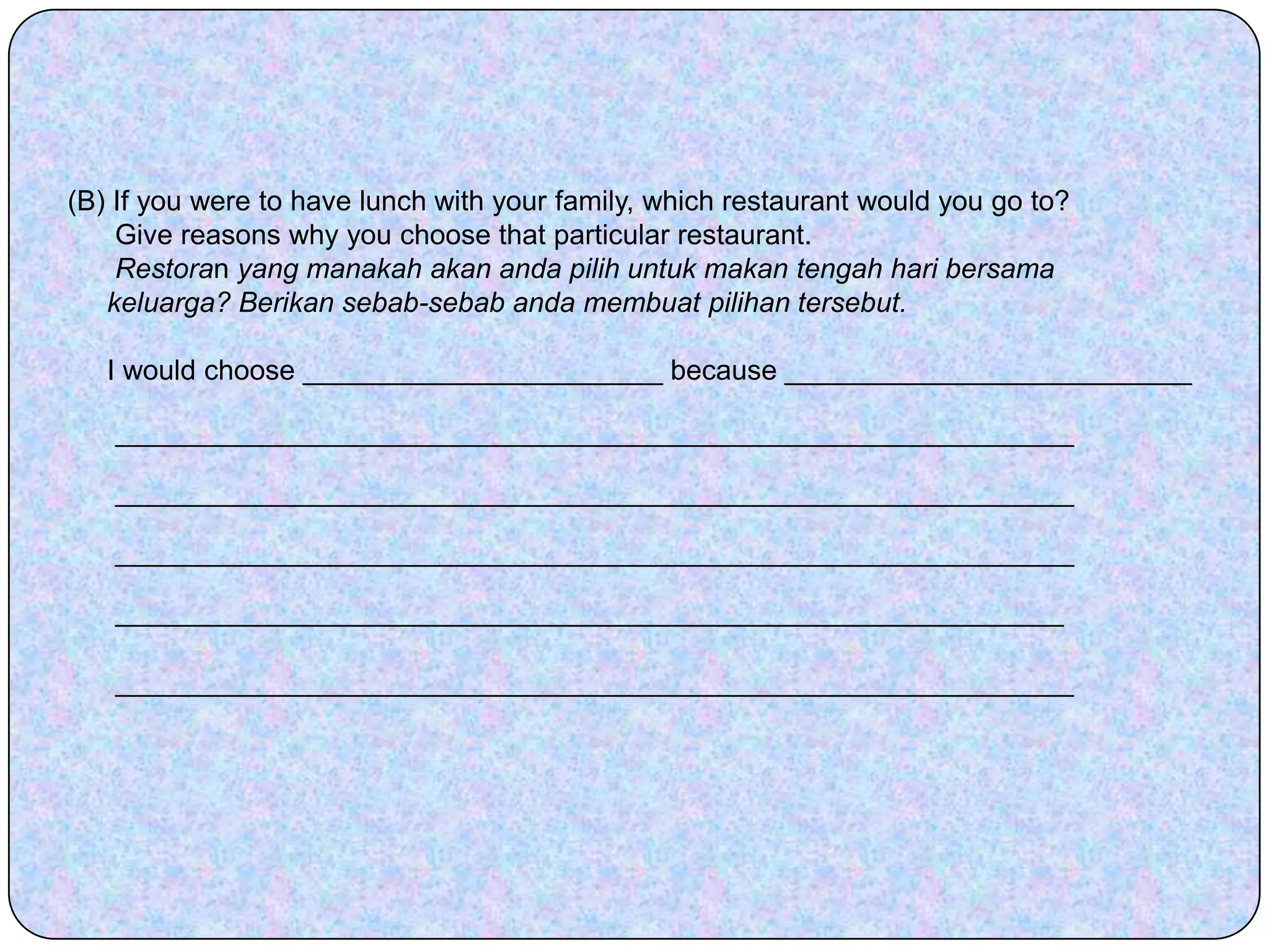 (B) If you were to have lunch with your family, which restaurant would you go to?      Give reasons why you choose that particular restaurant.Restoran yang manakah akan anda pilih untuk makan tengah hari bersama        keluarga? Berikan sebab-sebab anda membuat pilihan tersebut.      I would choose _______________________ because __________________________