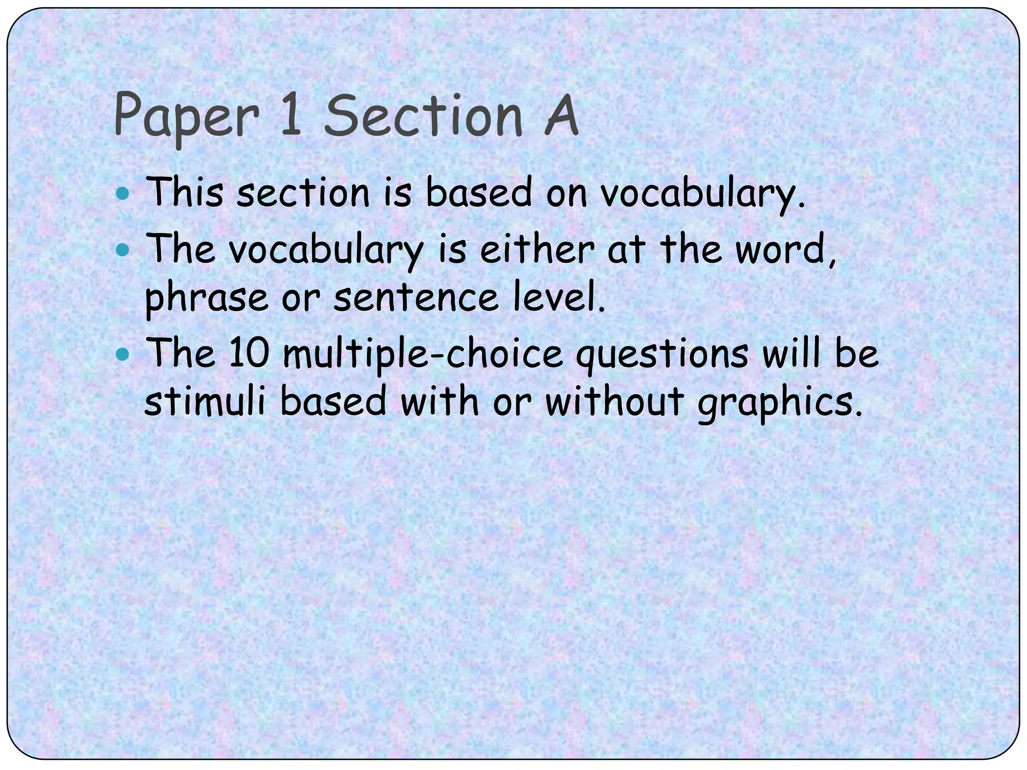 Paper 1 Section AThis section is based on vocabulary. The vocabulary is either at the word, phrase or sentence level. The 10 multiple-choice questions will be stimuli based with or without graphics.