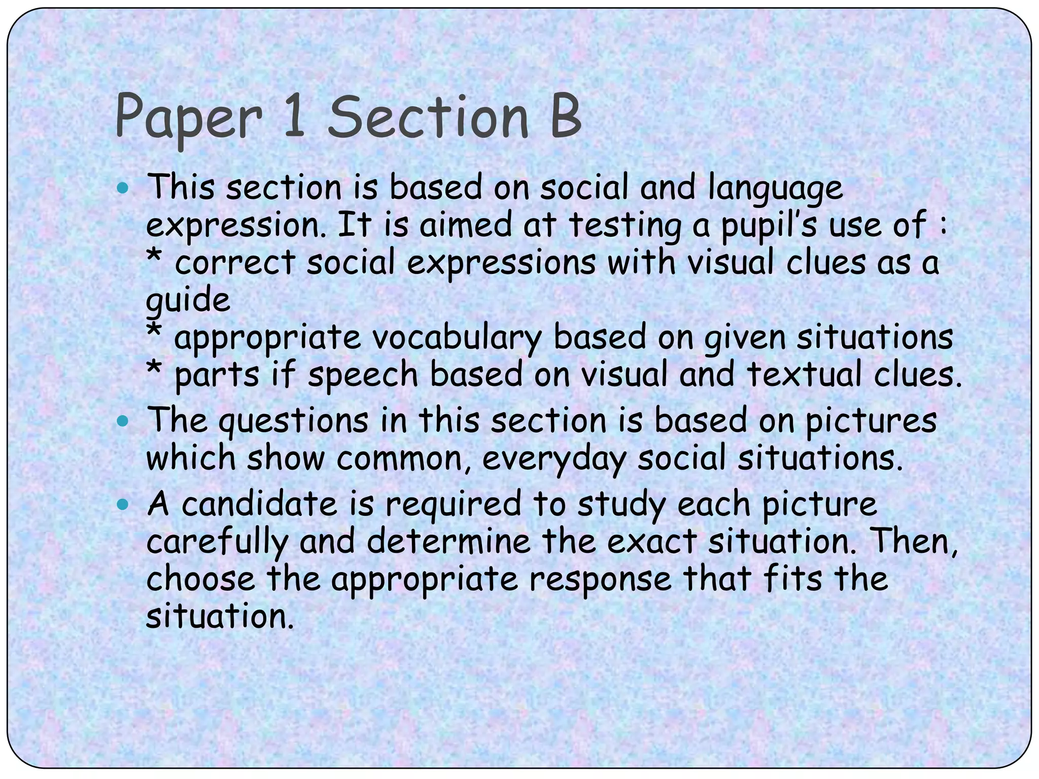 Paper 1 Section BThis section is based on social and language expression. It is aimed at testing a pupil’s use of :* correct social expressions with visual clues as a guide* appropriate vocabulary based on given situations* parts if speech based on visual and textual clues.The questions in this section is based on pictures which show common, everyday social situations. A candidate is required to study each picture carefully and determine the exact situation. Then, choose the appropriate response that fits the situation.
