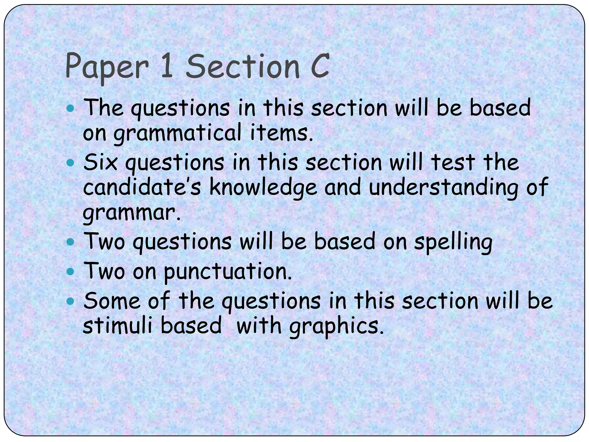 Paper 1 Section CThe questions in this section will be based on grammatical items. Six questions in this section will test the candidate’s knowledge and understanding of grammar. Two questions will be based on spelling Two on punctuation. Some of the questions in this section will be stimuli based  with graphics.