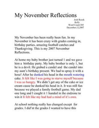 My November Reflections
                                               Josh Rozek
                                                Kelly
                                          Word Count:305
                                         December,12,2007



My November has been really been fun. In my
November it has been crazy with grades coming in,
birthday parties, amazing football catches and
Thanksgiving. This is my 2007 November
Reflections.

At home my baby brother just turned 1 and we gave
him a birthday party. My baby brother is only 1, but
he is a devil. He grabed a candel and the candel into
my aunt’s birthday present. We had to spray it with a
hose! After he dunked his head in the mouth watering
cake. It felt like I was going to starve myself because
I was so hungry. We didn’t get any of the cake or ice
cream cause he dunked his head in it. It was still fun
because we played a family football game. My dad
one long and I caught it 1 handed in the endzone to
win it It felt like my had had a mind of it’s own.

At school nothing really has changed except for
grades. I did’nt the grades I wanted to have this
 