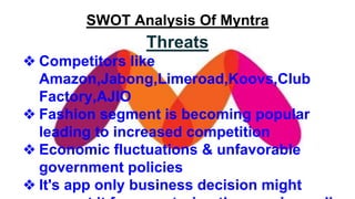 SWOT Analysis Of Myntra
Threats
❖ Competitors like
Amazon,Jabong,Limeroad,Koovs,Club
Factory,AJIO
❖ Fashion segment is becoming popular
leading to increased competition
❖ Economic fluctuations & unfavorable
government policies
❖ It's app only business decision might
 