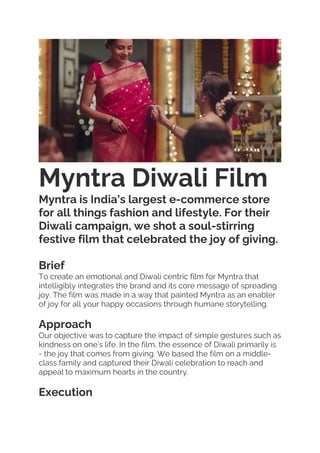 Myntra Diwali Film
Myntra is India’s largest e-commerce store
for all things fashion and lifestyle. For their
Diwali campaign, we shot a soul-stirring
festive film that celebrated the joy of giving.
Brief
To create an emotional and Diwali centric film for Myntra that
intelligibly integrates the brand and its core message of spreading
joy. The film was made in a way that painted Myntra as an enabler
of joy for all your happy occasions through humane storytelling.
Approach
Our objective was to capture the impact of simple gestures such as
kindness on one’s life. In the film, the essence of Diwali primarily is
- the joy that comes from giving. We based the film on a middle-
class family and captured their Diwali celebration to reach and
appeal to maximum hearts in the country.
Execution
 