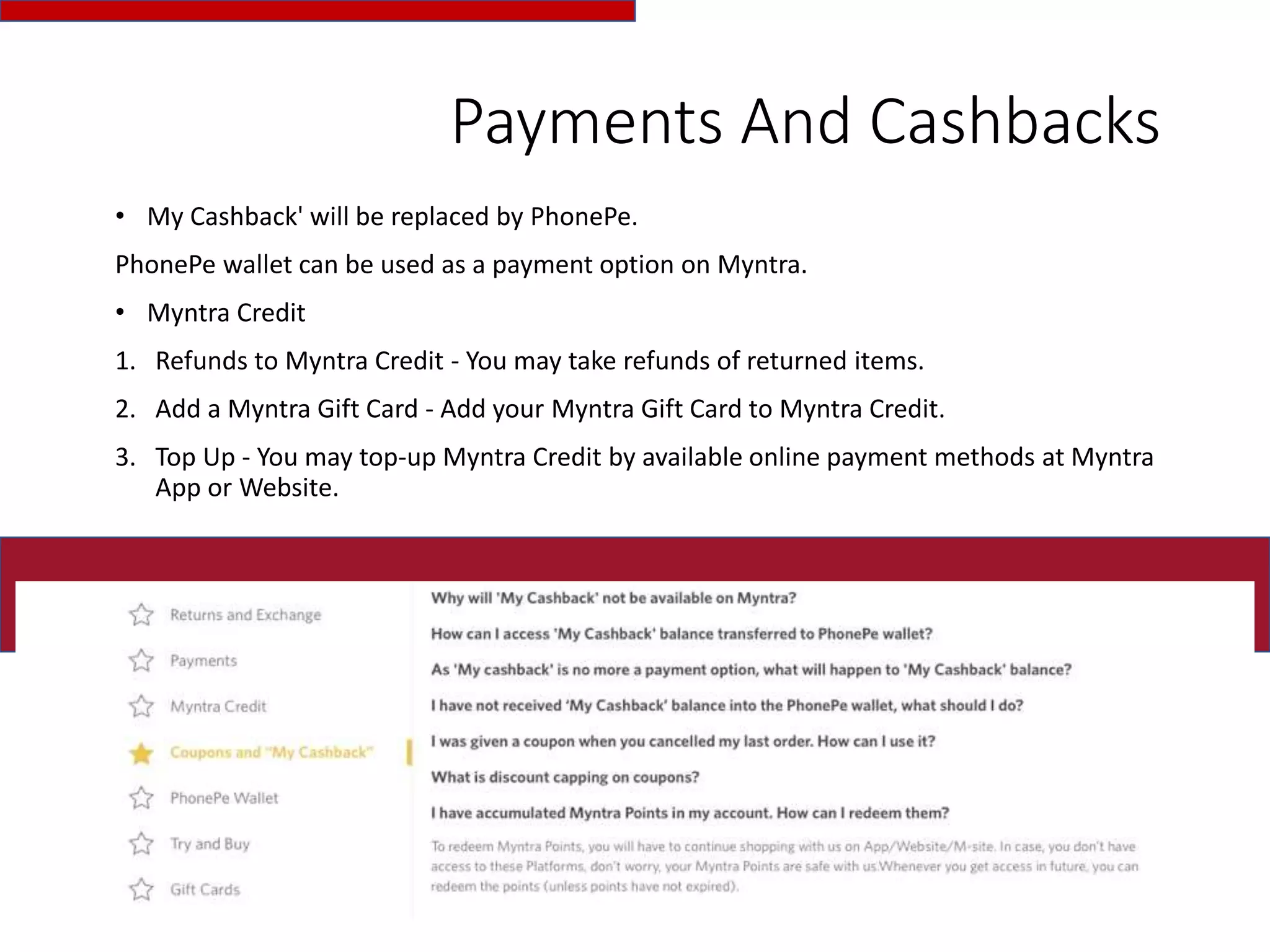 Payments And Cashbacks
• My Cashback' will be replaced by PhonePe.
PhonePe wallet can be used as a payment option on Myntra.
• Myntra Credit
1. Refunds to Myntra Credit - You may take refunds of returned items.
2. Add a Myntra Gift Card - Add your Myntra Gift Card to Myntra Credit.
3. Top Up - You may top-up Myntra Credit by available online payment methods at Myntra
App or Website.
 