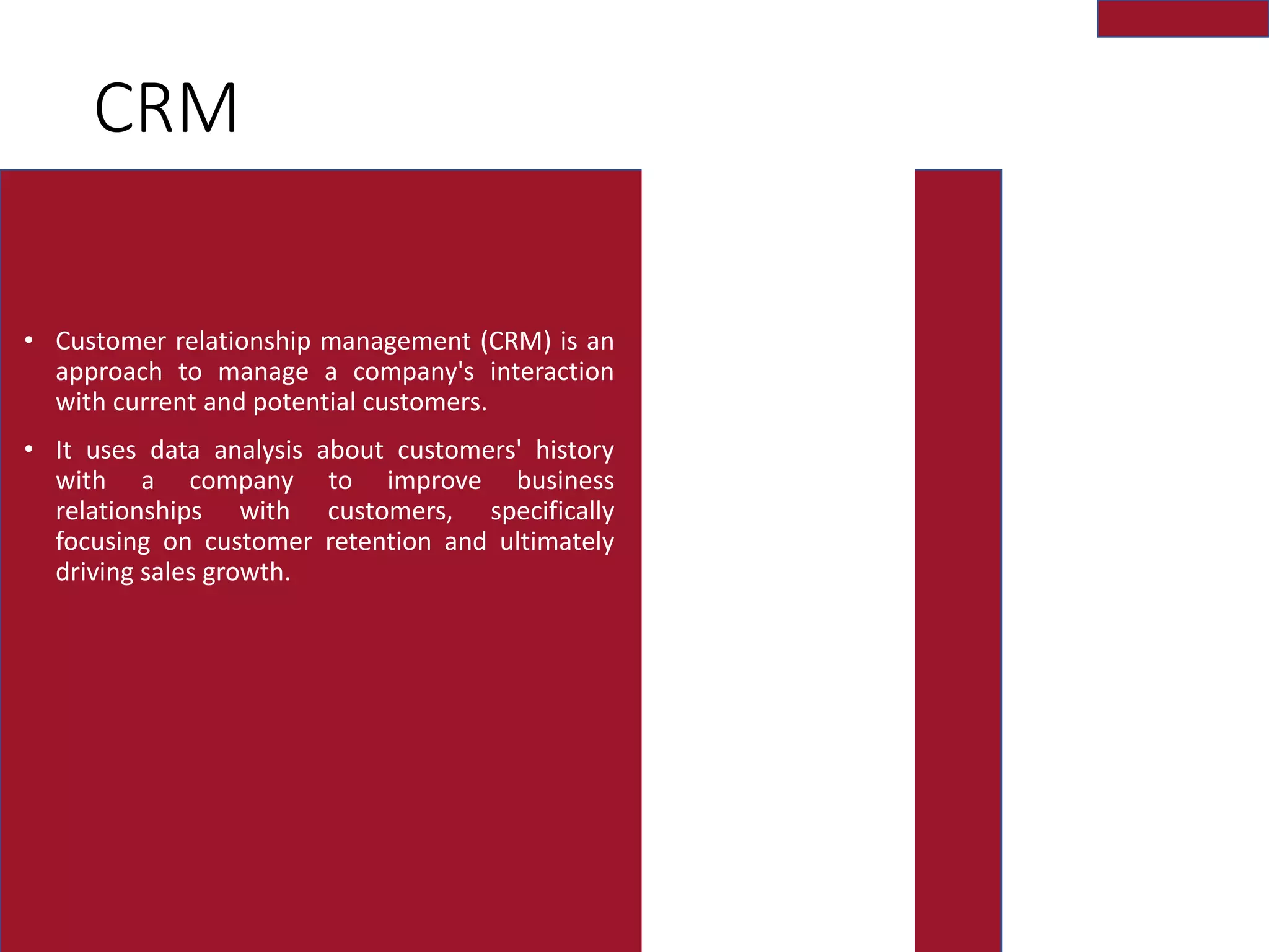 CRM
• Customer relationship management (CRM) is an
approach to manage a company's interaction
with current and potential customers.
• It uses data analysis about customers' history
with a company to improve business
relationships with customers, specifically
focusing on customer retention and ultimately
driving sales growth.
 