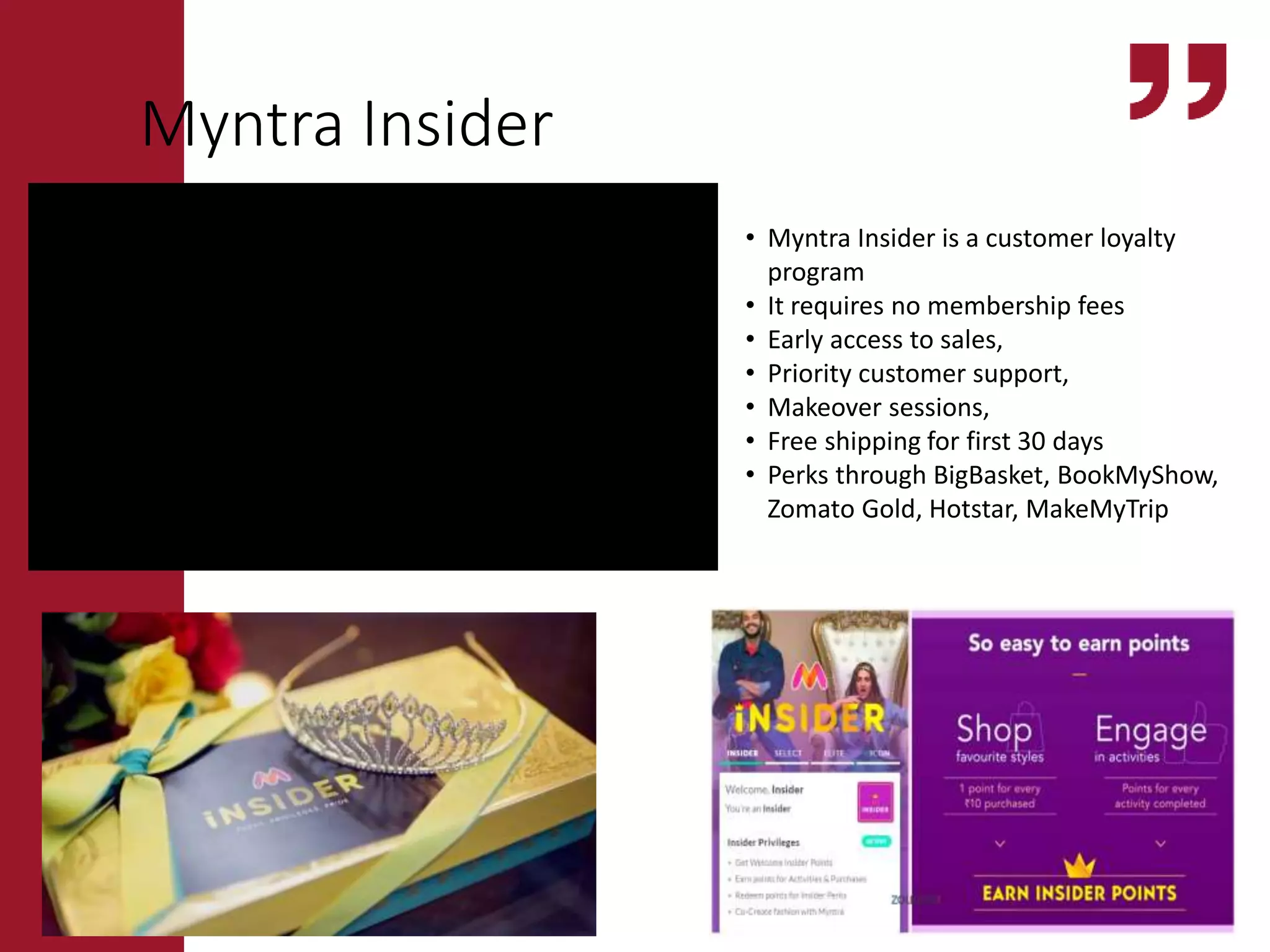 • Myntra Insider is a customer loyalty
program
• It requires no membership fees
• Early access to sales,
• Priority customer support,
• Makeover sessions,
• Free shipping for first 30 days
• Perks through BigBasket, BookMyShow,
Zomato Gold, Hotstar, MakeMyTrip
Myntra Insider
https://www.youtube.com/watch?v=lpVVVO8s8M0
 