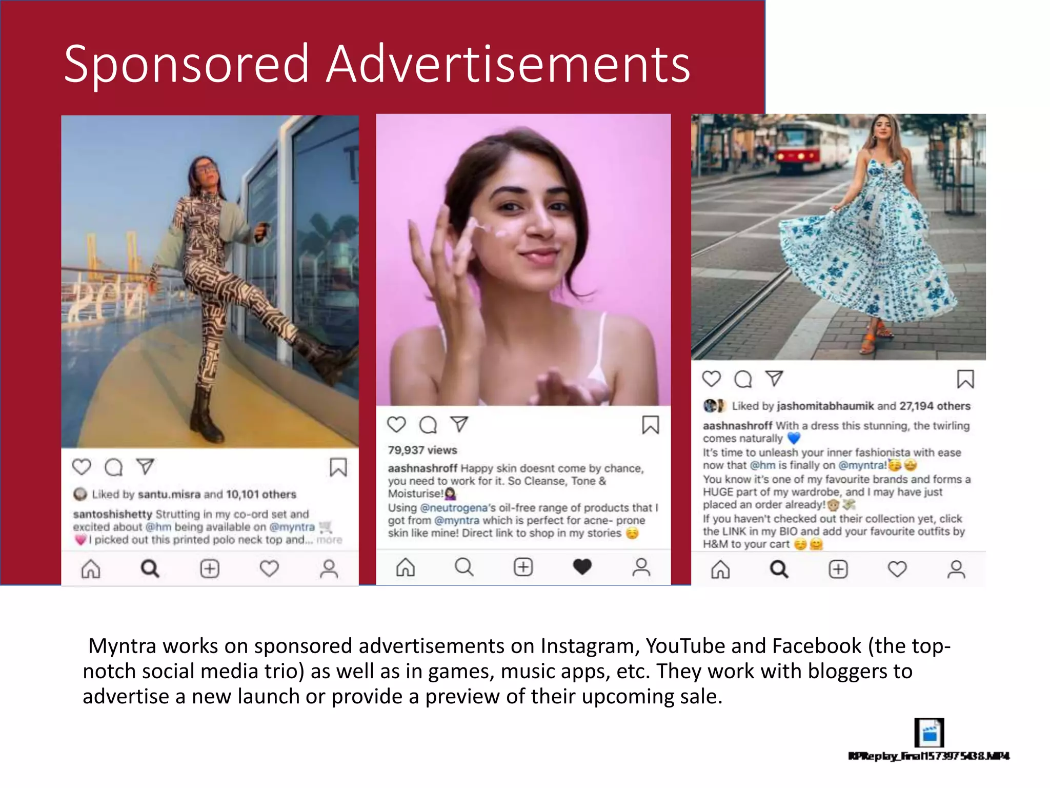 Sponsored Advertisements
Myntra works on sponsored advertisements on Instagram, YouTube and Facebook (the top-
notch social media trio) as well as in games, music apps, etc. They work with bloggers to
advertise a new launch or provide a preview of their upcoming sale.
 