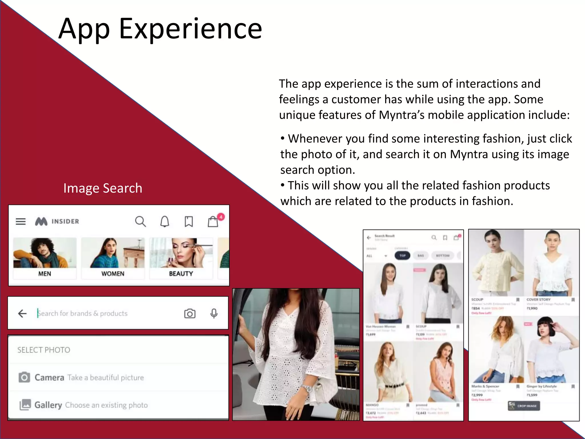 App Experience
The app experience is the sum of interactions and
feelings a customer has while using the app. Some
unique features of Myntra’s mobile application include:
Image Search
• Whenever you find some interesting fashion, just click
the photo of it, and search it on Myntra using its image
search option.
• This will show you all the related fashion products
which are related to the products in fashion.
 