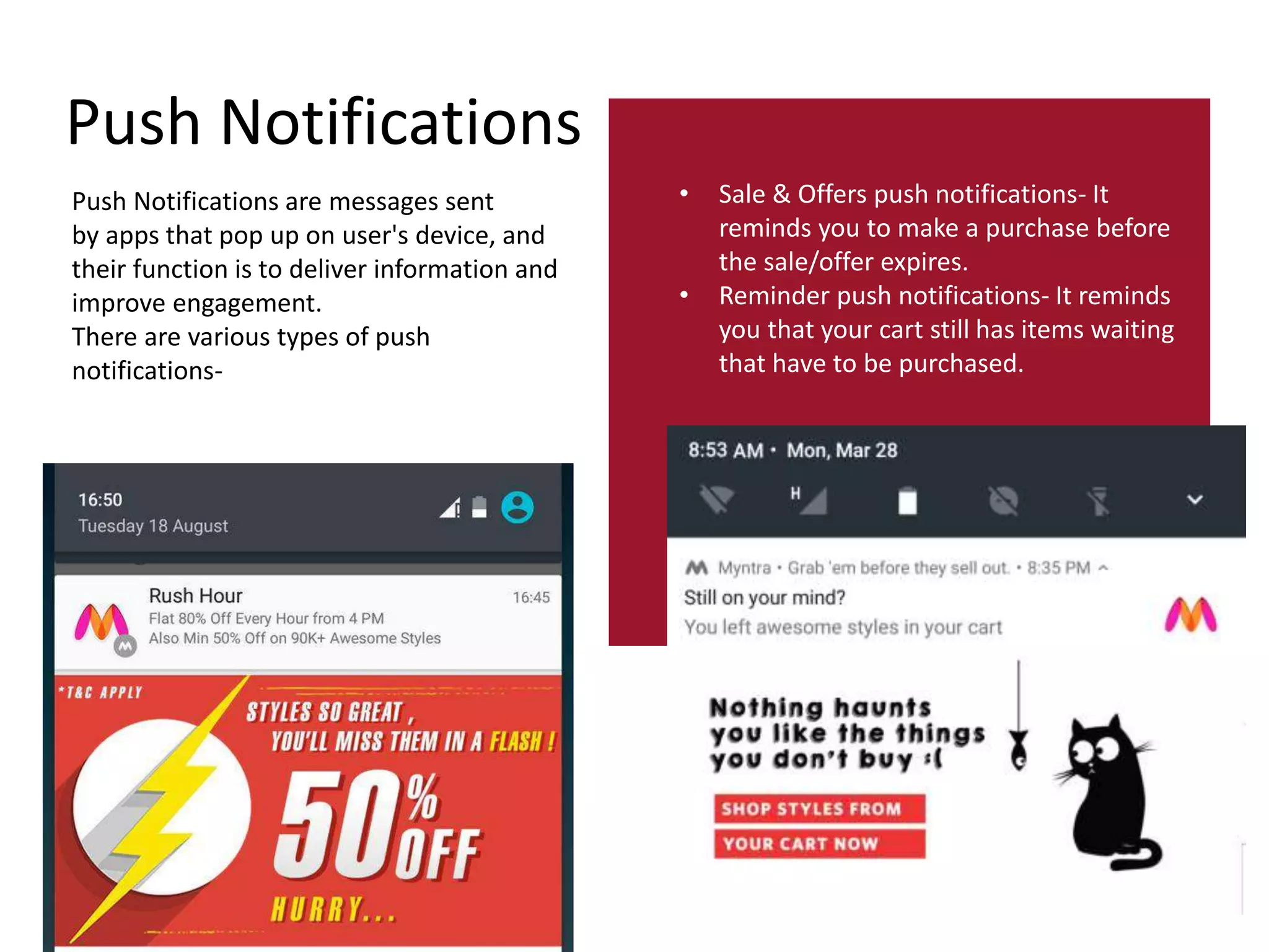 Push Notifications
Push Notifications are messages sent
by apps that pop up on user's device, and
their function is to deliver information and
improve engagement.
There are various types of push
notifications-
• Sale & Offers push notifications- It
reminds you to make a purchase before
the sale/offer expires.
• Reminder push notifications- It reminds
you that your cart still has items waiting
that have to be purchased.
 