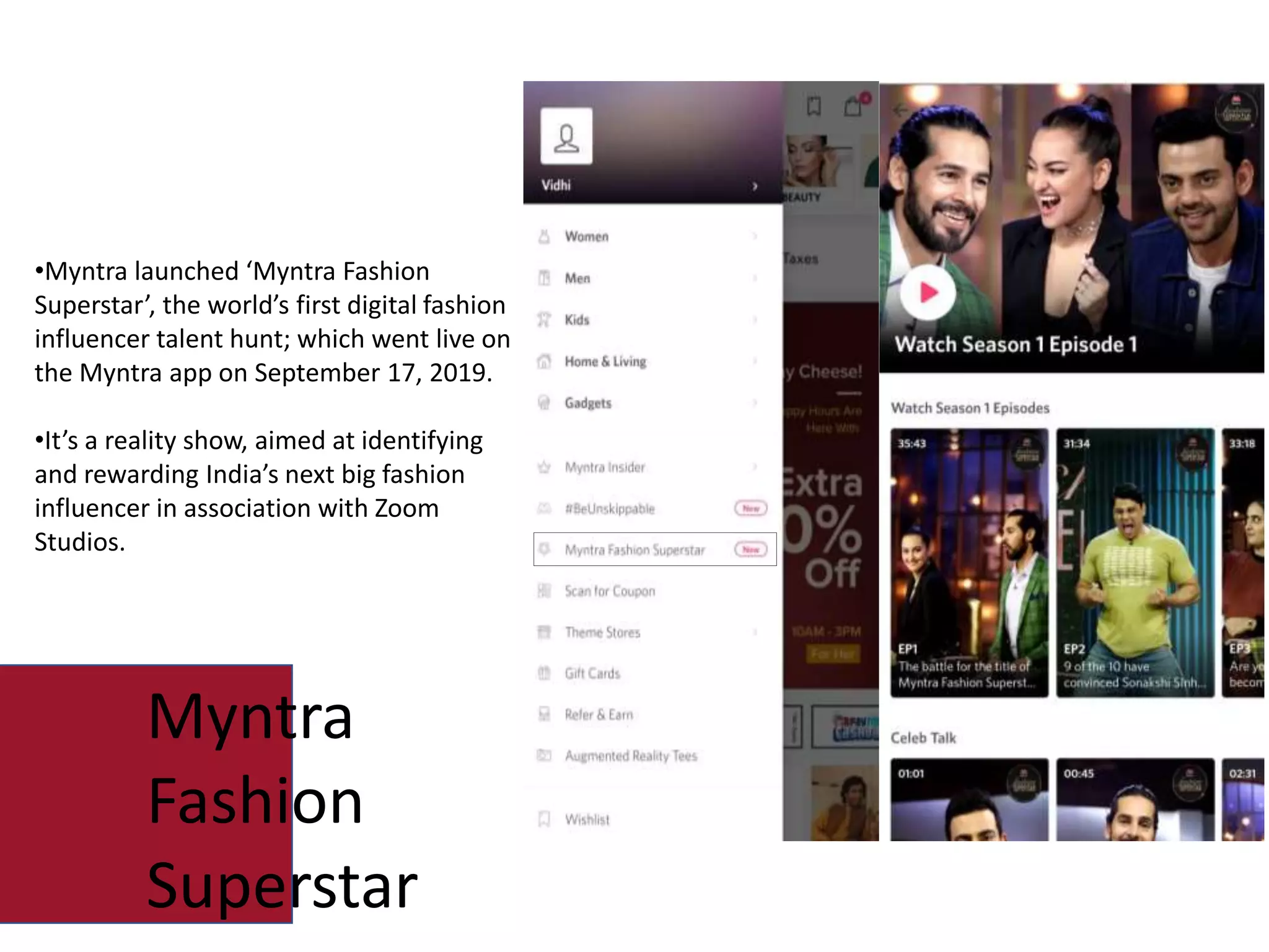 •Myntra launched ‘Myntra Fashion
Superstar’, the world’s first digital fashion
influencer talent hunt; which went live on
the Myntra app on September 17, 2019.
•It’s a reality show, aimed at identifying
and rewarding India’s next big fashion
influencer in association with Zoom
Studios.
Myntra
Fashion
Superstar
 