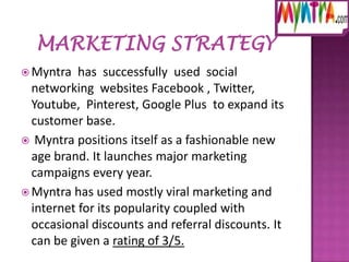  Myntra

has successfully used social
networking websites Facebook , Twitter,
Youtube, Pinterest, Google Plus to expand its
customer base.
 Myntra positions itself as a fashionable new
age brand. It launches major marketing
campaigns every year.
 Myntra has used mostly viral marketing and
internet for its popularity coupled with
occasional discounts and referral discounts. It
can be given a rating of 3/5.

 
