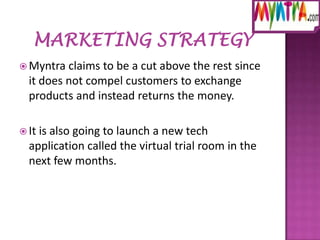  Myntra

claims to be a cut above the rest since
it does not compel customers to exchange
products and instead returns the money.

 It

is also going to launch a new tech
application called the virtual trial room in the
next few months.

 