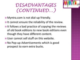  Myntra.com

is not dial-up friendly.
 It cannot ensure the reliability of the review.
 It follows a bad practice of copying the reviews
of old book editions to new book editions even
though they have different content.
 User cannot sell stuff on this website.
 No Pop-up Advertisements which is good
prospect to earn extra bucks.

 