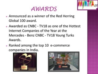 





Announced as a winner of the Red Herring
Global 100 award.
Awarded as CNBC - TV18 as one of the Hottest
Internet Companies of the Year at the
Mercedes - Benz CNBC - TV18 Young Turks
Awards.
Ranked among the top 10 e-commerce
companies in India.

 
