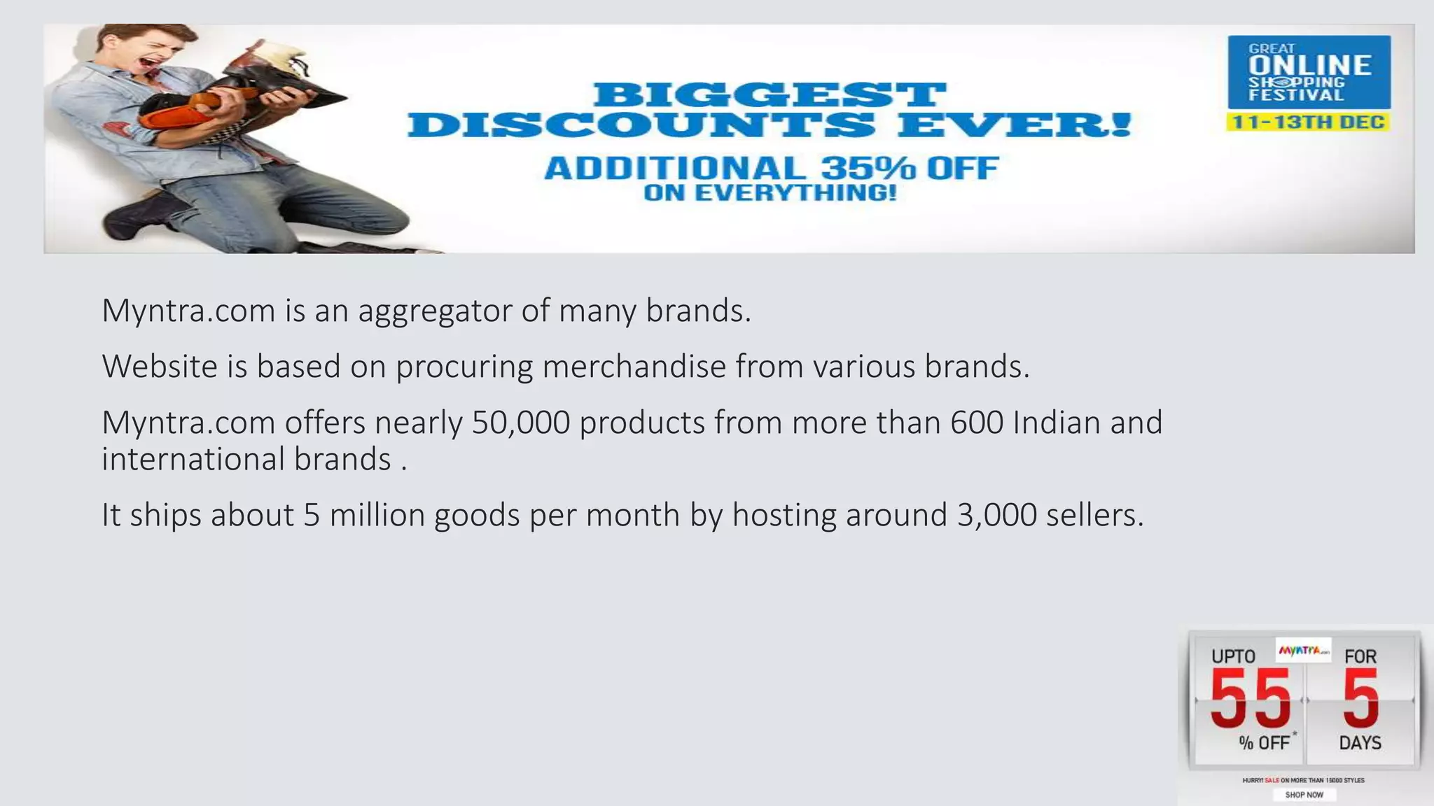 Myntra.com is an aggregator of many brands. 
Website is based on procuring merchandise from various brands. 
Myntra.com offers nearly 50,000 products from more than 600 Indian and 
international brands . 
It ships about 5 million goods per month by hosting around 3,000 sellers. 
 