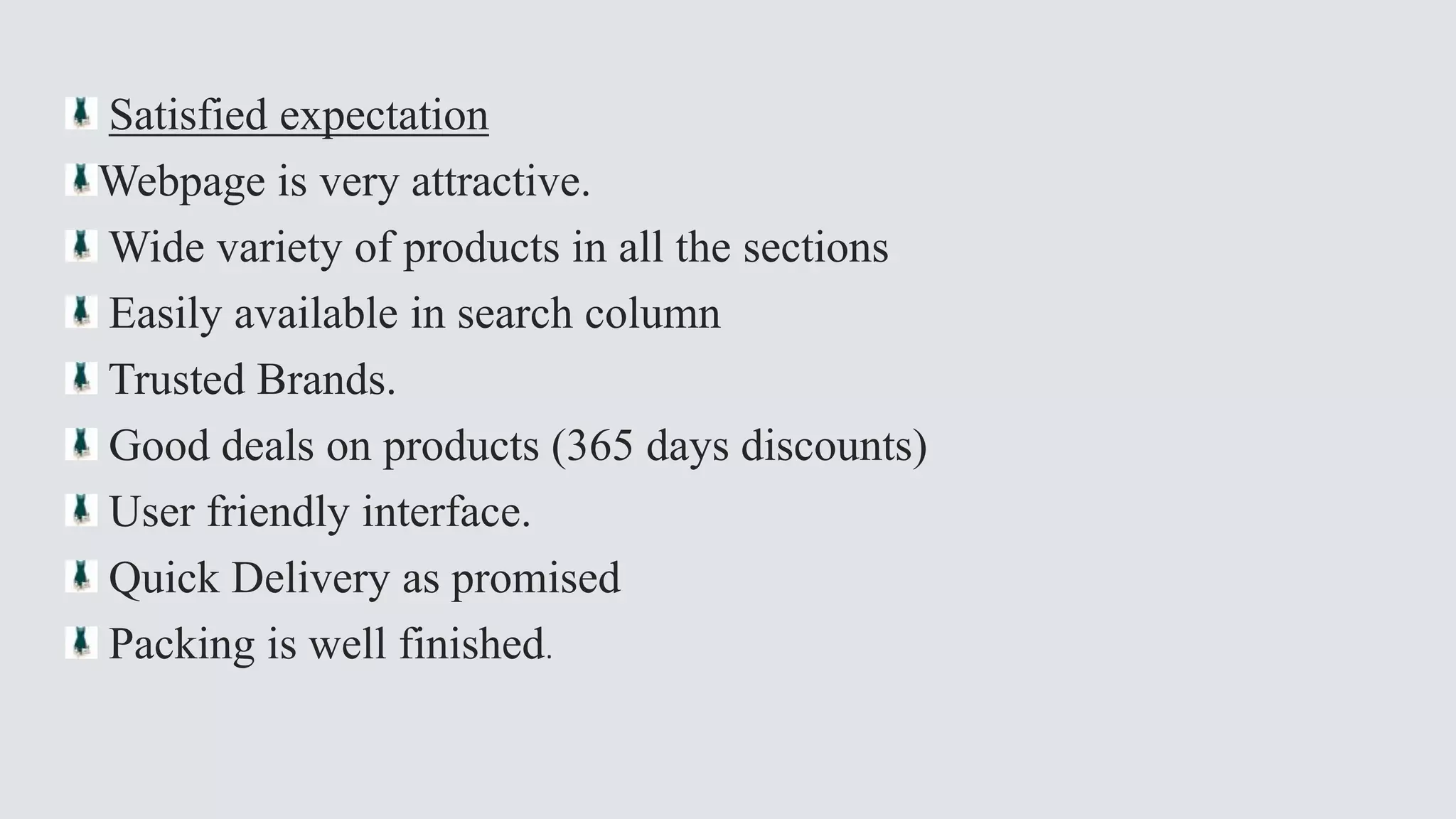 Satisfied expectation 
Webpage is very attractive. 
Wide variety of products in all the sections 
Easily available in search column 
Trusted Brands. 
Good deals on products (365 days discounts) 
User friendly interface. 
Quick Delivery as promised 
Packing is well finished. 
