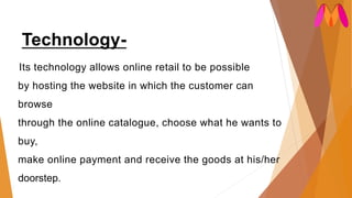 Technology-
Its technology allows online retail to be possible
by hosting the website in which the customer can
browse
through the online catalogue, choose what he wants to
buy,
make online payment and receive the goods at his/her
doorstep.
 