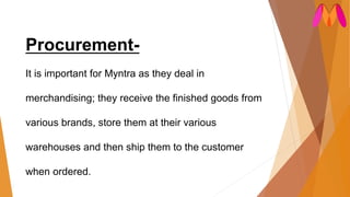 Procurement-
It is important for Myntra as they deal in
merchandising; they receive the finished goods from
various brands, store them at their various
warehouses and then ship them to the customer
when ordered.
 
