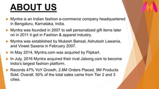 ABOUT US
 Myntra is an Indian fashion e-commerce company headquartered
in Bengaluru, Karnataka, India.
 Myntra was founded in 2007 to sell personalized gift items later
on in 2011 it got in Fashion & apparel industry.
 Myntra was established by Mukesh Bansal, Ashutosh Lawania,
and Vineet Saxena in February 2007.
 In May 2014, Myntra.com was acquired by Flipkart.
 In July, 2016 Myntra acquired their rival Jabong.com to become
India’s largest fashion platform.
 Records 47% YoY Growth, 2.8M Orders Placed, 9M Products
Sold. Overall, 50% of the total sales came from Tier 2 and 3
cities.
 