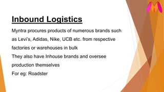 Inbound Logistics
Myntra procures products of numerous brands such
as Levi’s, Adidas, Nike, UCB etc. from respective
factories or warehouses in bulk
They also have Inhouse brands and oversee
production themselves
For eg: Roadster
 