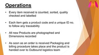 Operations
• Every item received is counted, sorted, quality
checked and labelled
• Each item gets a product code and a unique ID no.
to follow any traceability
• All new Products are photographed and
Dimensions recorded
• As soon as an order is received Packaging and
billing procedure takes place and the product is
handed over to Outbound logistics team
 