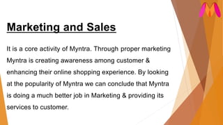 Marketing and Sales
It is a core activity of Myntra. Through proper marketing
Myntra is creating awareness among customer &
enhancing their online shopping experience. By looking
at the popularity of Myntra we can conclude that Myntra
is doing a much better job in Marketing & providing its
services to customer.
 