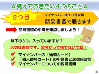 8
簡易書留で届きます
☆覚えておきたい４つのこと☆
２つ目
簡易書留の中身を確認しましょう！
以下の3つ、入っていますか？
□ マイナンバーの「通知カード」
□ 「個人番号カード」の申請書と返信用封筒
□ マイナンバーについての説明書類
マイナンバーは１０月以降
大切な書類です。まちがって捨てないでね！
 