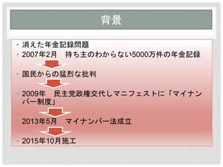 背景
• 消えた年金記録問題
• 2007年2月 持ち主のわからない5000万件の年金記録
• 国民からの猛烈な批判
• 2009年 民主党政権交代しマニフェストに「マイナン
バー制度」
• 2013年5月 マイナンバー法成立
• 2015年10月施工
 