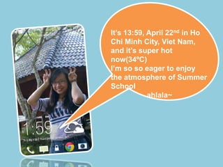 It’s 13:59, April 22nd in Ho
Chi Minh City, Viet Nam,
and it’s super hot
now(34ºC)
I’m so so eager to enjoy
the atmosphere of Summer
School
ahlala~
 