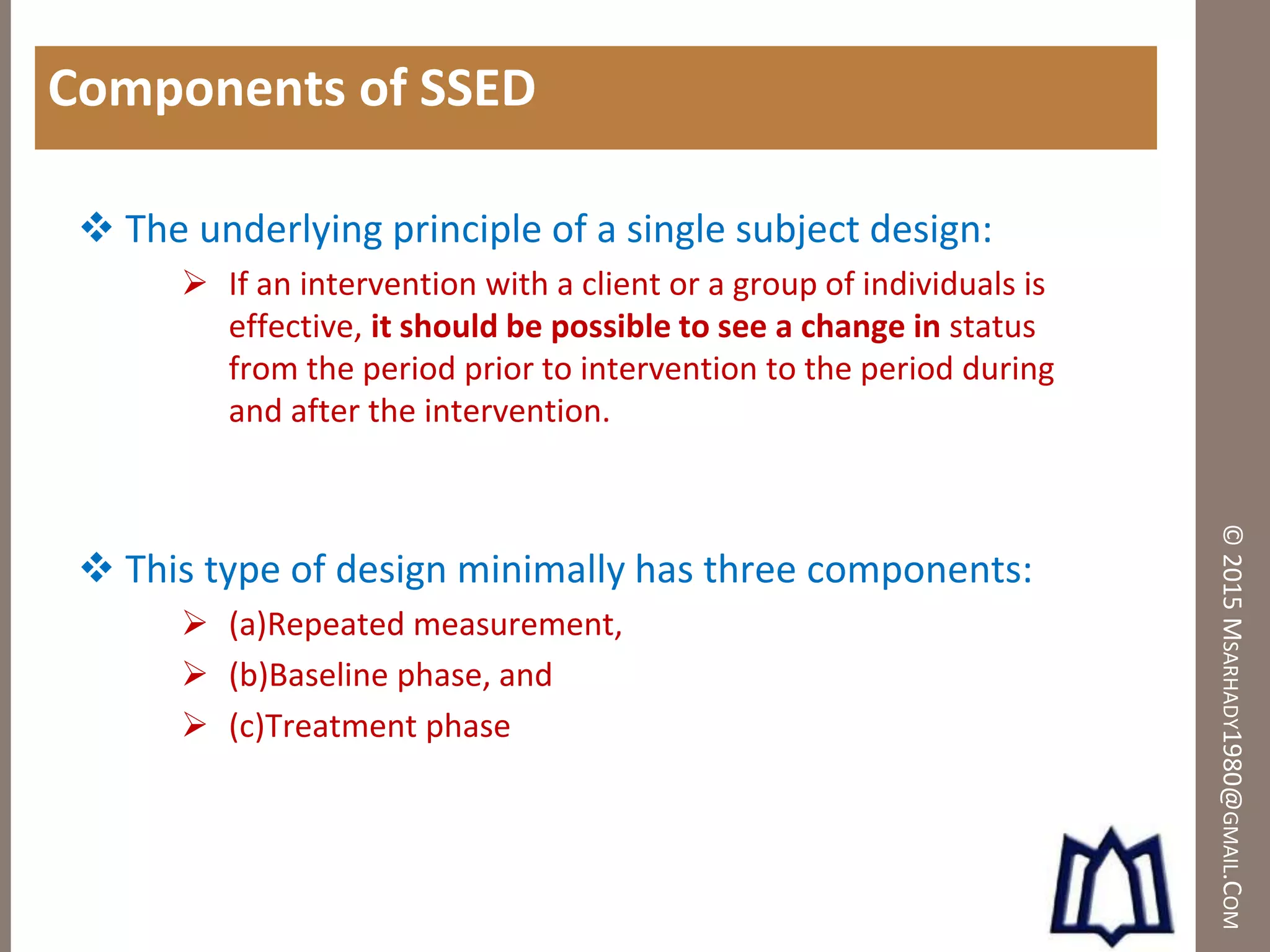 ©2015MSARHADY1980@GMAIL.COM
Components of SSED
 The underlying principle of a single subject design:
 If an intervention with a client or a group of individuals is
effective, it should be possible to see a change in status
from the period prior to intervention to the period during
and after the intervention.
 This type of design minimally has three components:
 (a)Repeated measurement,
 (b)Baseline phase, and
 (c)Treatment phase
 