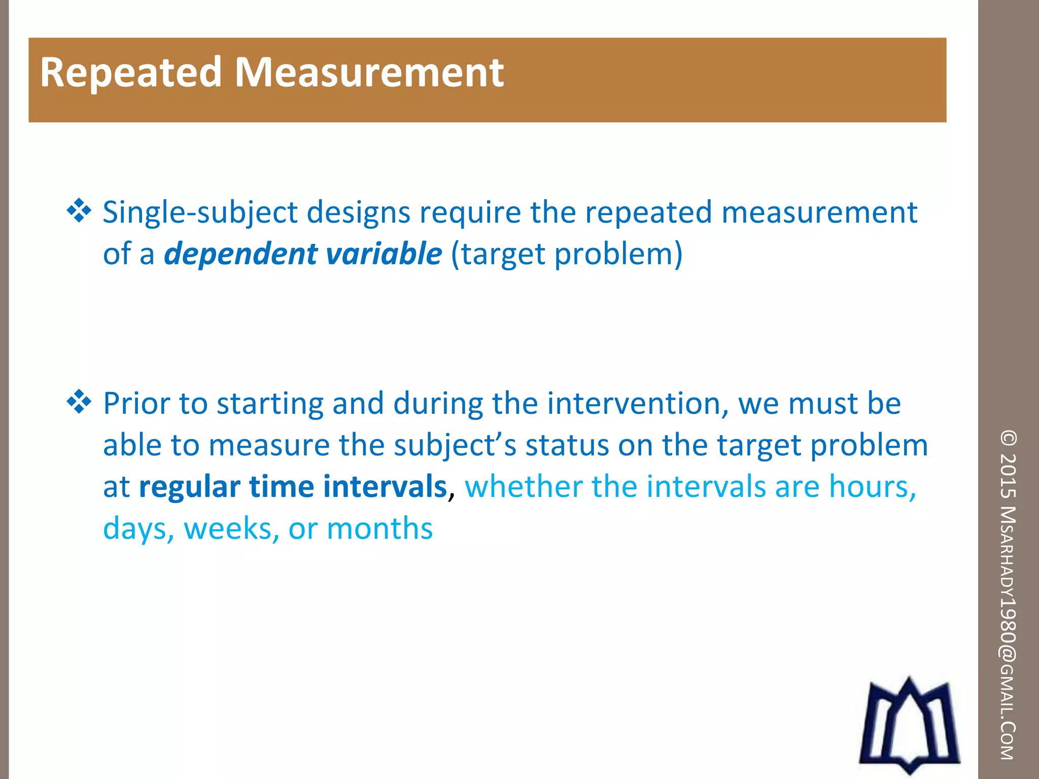 ©2015MSARHADY1980@GMAIL.COM
Repeated Measurement
 Single-subject designs require the repeated measurement
of a dependent variable (target problem)
 Prior to starting and during the intervention, we must be
able to measure the subject’s status on the target problem
at regular time intervals, whether the intervals are hours,
days, weeks, or months
 