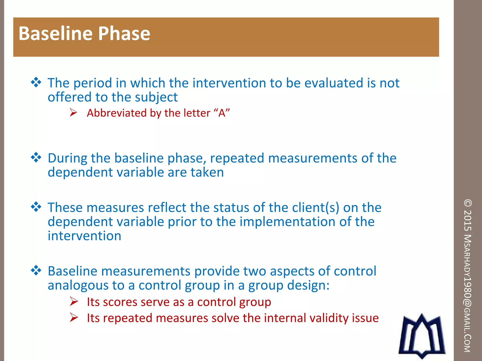 ©2015MSARHADY1980@GMAIL.COM
Baseline Phase
 The period in which the intervention to be evaluated is not
offered to the subject
 Abbreviated by the letter “A”
 During the baseline phase, repeated measurements of the
dependent variable are taken
 These measures reflect the status of the client(s) on the
dependent variable prior to the implementation of the
intervention
 Baseline measurements provide two aspects of control
analogous to a control group in a group design:
 Its scores serve as a control group
 Its repeated measures solve the internal validity issue
 