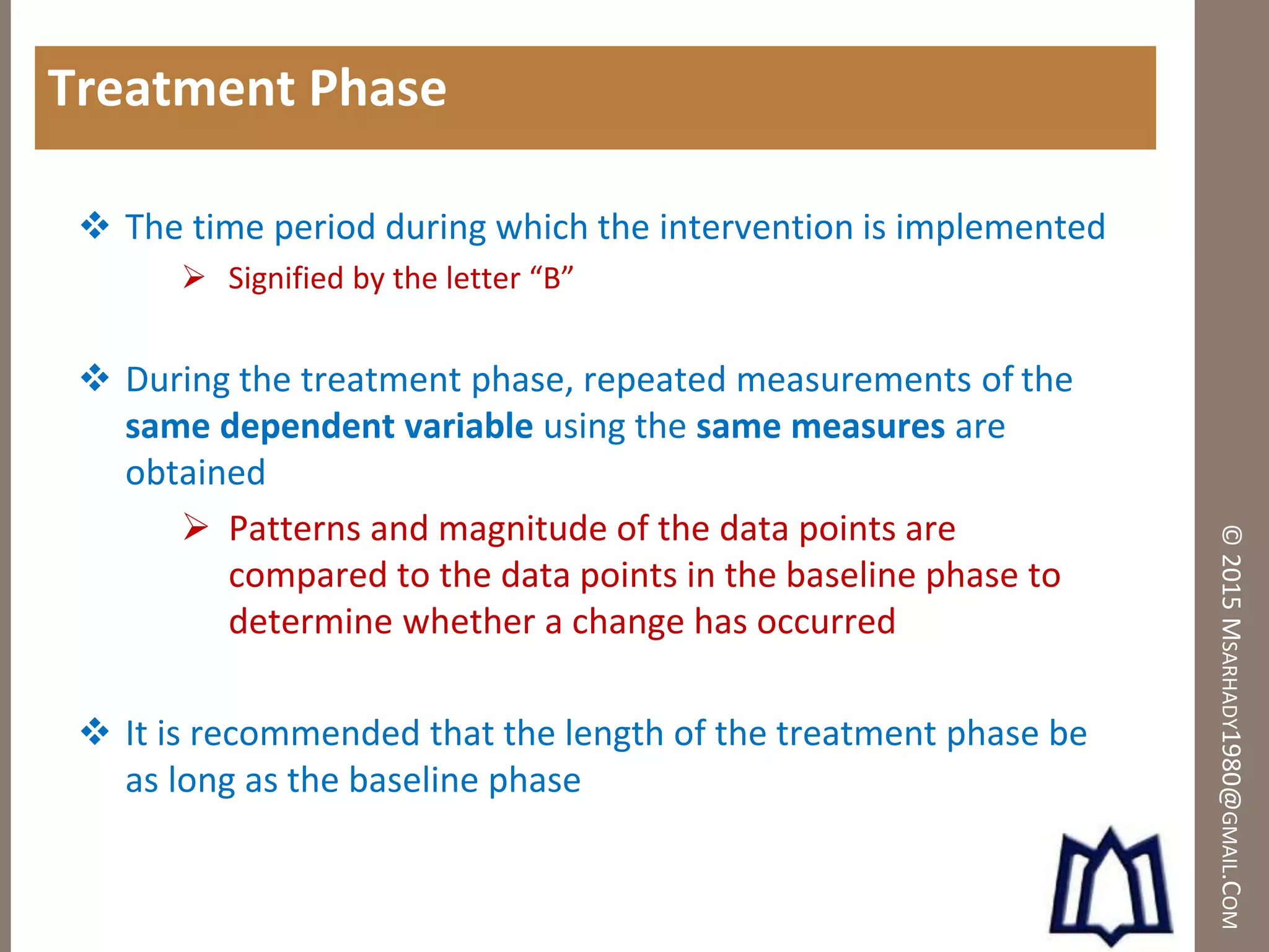 ©2015MSARHADY1980@GMAIL.COM
Treatment Phase
 The time period during which the intervention is implemented
 Signified by the letter “B”
 During the treatment phase, repeated measurements of the
same dependent variable using the same measures are
obtained
 Patterns and magnitude of the data points are
compared to the data points in the baseline phase to
determine whether a change has occurred
 It is recommended that the length of the treatment phase be
as long as the baseline phase
 