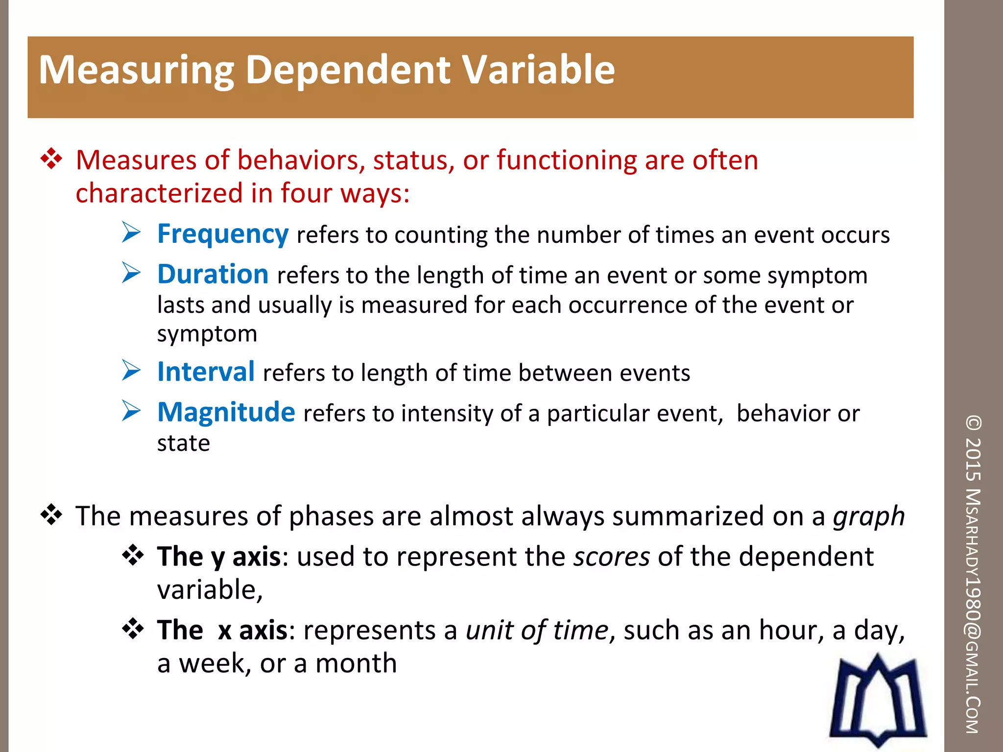©2015MSARHADY1980@GMAIL.COM
Measuring Dependent Variable
 Measures of behaviors, status, or functioning are often
characterized in four ways:
 Frequency refers to counting the number of times an event occurs
 Duration refers to the length of time an event or some symptom
lasts and usually is measured for each occurrence of the event or
symptom
 Interval refers to length of time between events
 Magnitude refers to intensity of a particular event, behavior or
state
 The measures of phases are almost always summarized on a graph
 The y axis: used to represent the scores of the dependent
variable,
 The x axis: represents a unit of time, such as an hour, a day,
a week, or a month
 