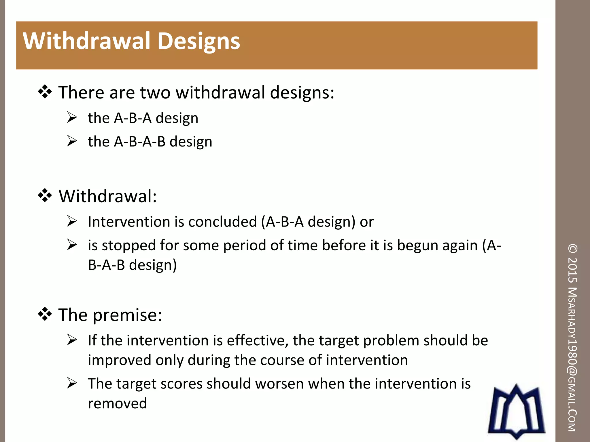 ©2015MSARHADY1980@GMAIL.COM
Withdrawal Designs
 There are two withdrawal designs:
 the A-B-A design
 the A-B-A-B design
 Withdrawal:
 Intervention is concluded (A-B-A design) or
 is stopped for some period of time before it is begun again (A-
B-A-B design)
 The premise:
 If the intervention is effective, the target problem should be
improved only during the course of intervention
 The target scores should worsen when the intervention is
removed
 