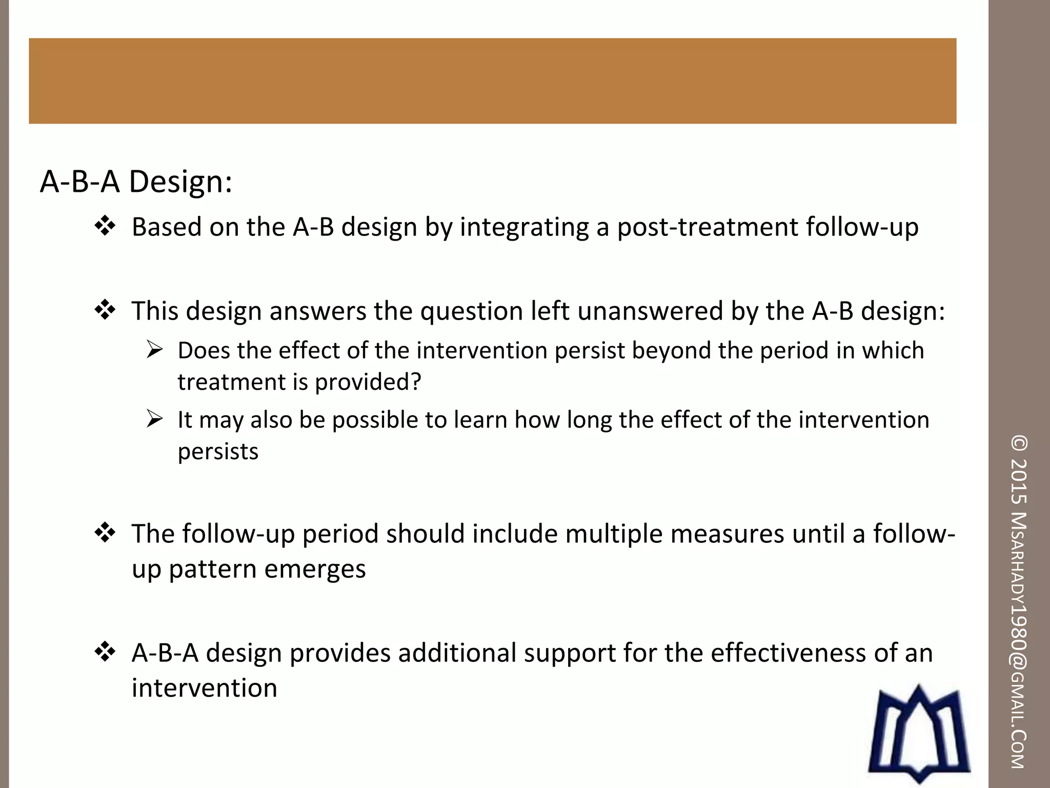 ©2015MSARHADY1980@GMAIL.COM
A-B-A Design:
 Based on the A-B design by integrating a post-treatment follow-up
 This design answers the question left unanswered by the A-B design:
 Does the effect of the intervention persist beyond the period in which
treatment is provided?
 It may also be possible to learn how long the effect of the intervention
persists
 The follow-up period should include multiple measures until a follow-
up pattern emerges
 A-B-A design provides additional support for the effectiveness of an
intervention
 