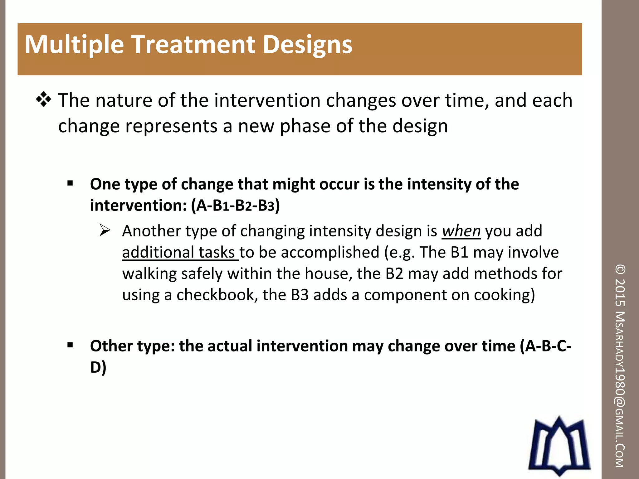 ©2015MSARHADY1980@GMAIL.COM
Multiple Treatment Designs
 The nature of the intervention changes over time, and each
change represents a new phase of the design
 One type of change that might occur is the intensity of the
intervention: (A-B1-B2-B3)
 Another type of changing intensity design is when you add
additional tasks to be accomplished (e.g. The B1 may involve
walking safely within the house, the B2 may add methods for
using a checkbook, the B3 adds a component on cooking)
 Other type: the actual intervention may change over time (A-B-C-
D)
 