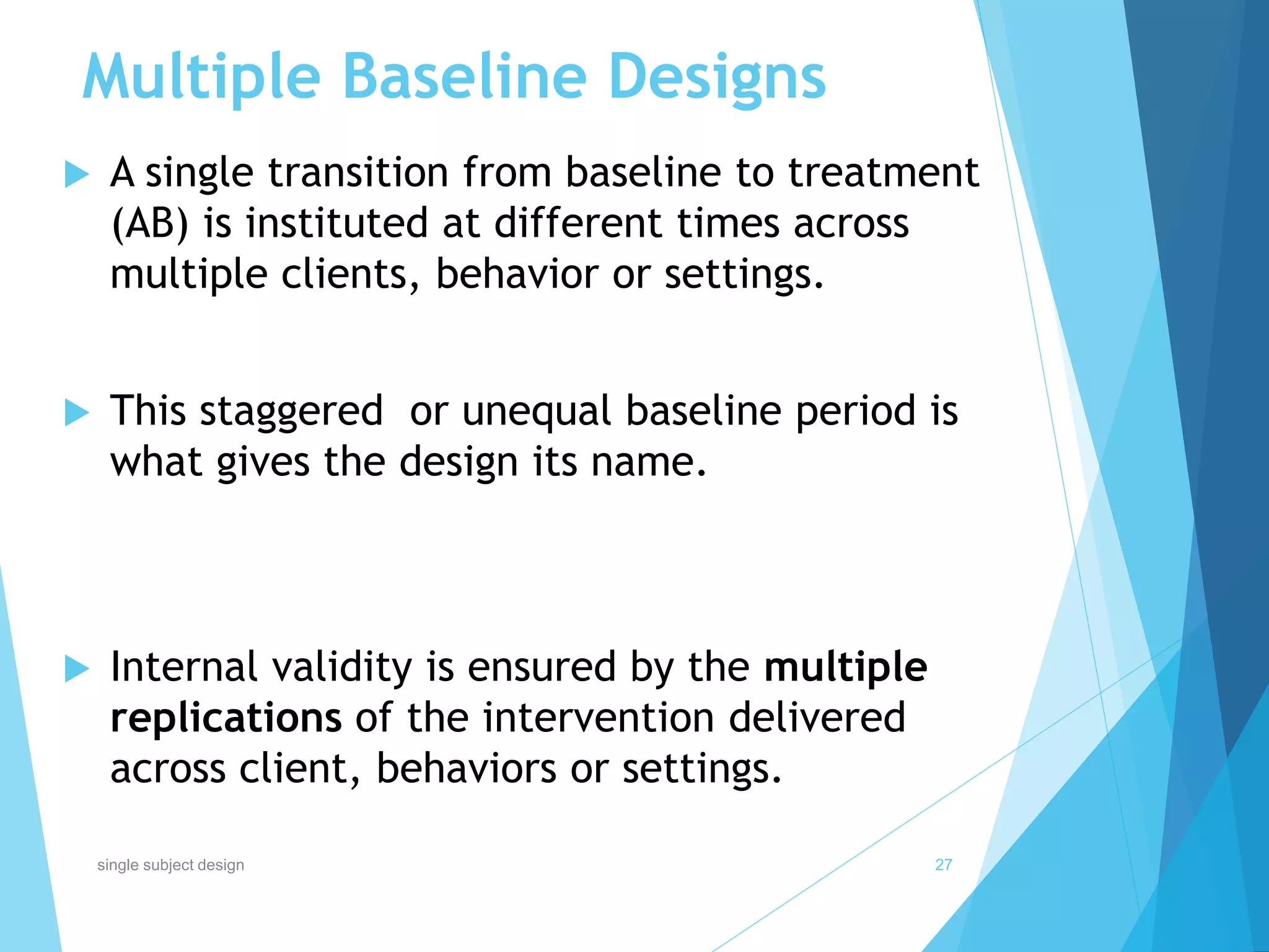 Multiple Baseline Designs
 A single transition from baseline to treatment
(AB) is instituted at different times across
multiple clients, behavior or settings.
 This staggered or unequal baseline period is
what gives the design its name.
 Internal validity is ensured by the multiple
replications of the intervention delivered
across client, behaviors or settings.
27single subject design
 