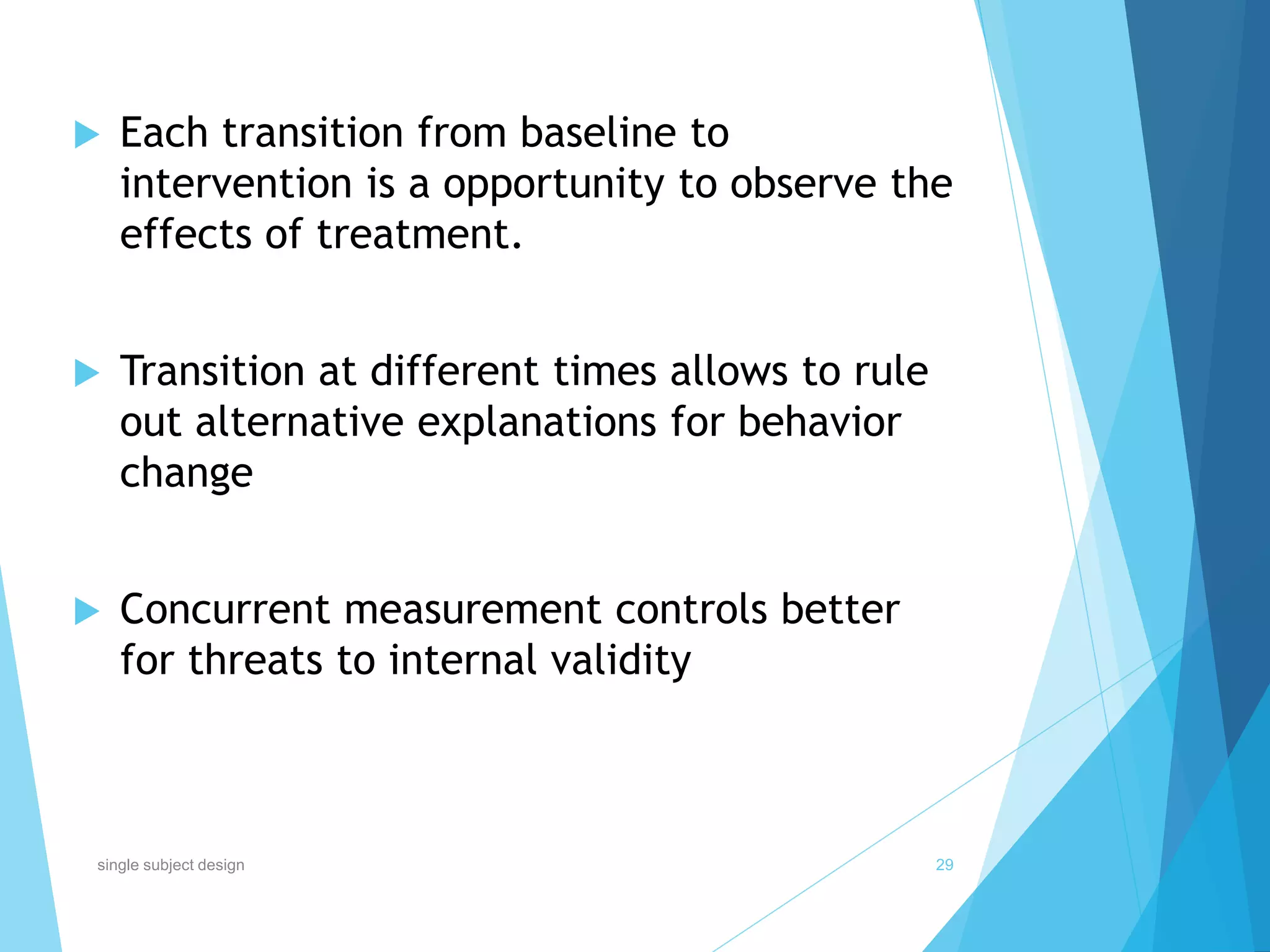  Each transition from baseline to
intervention is a opportunity to observe the
effects of treatment.
 Transition at different times allows to rule
out alternative explanations for behavior
change
 Concurrent measurement controls better
for threats to internal validity
29single subject design
 