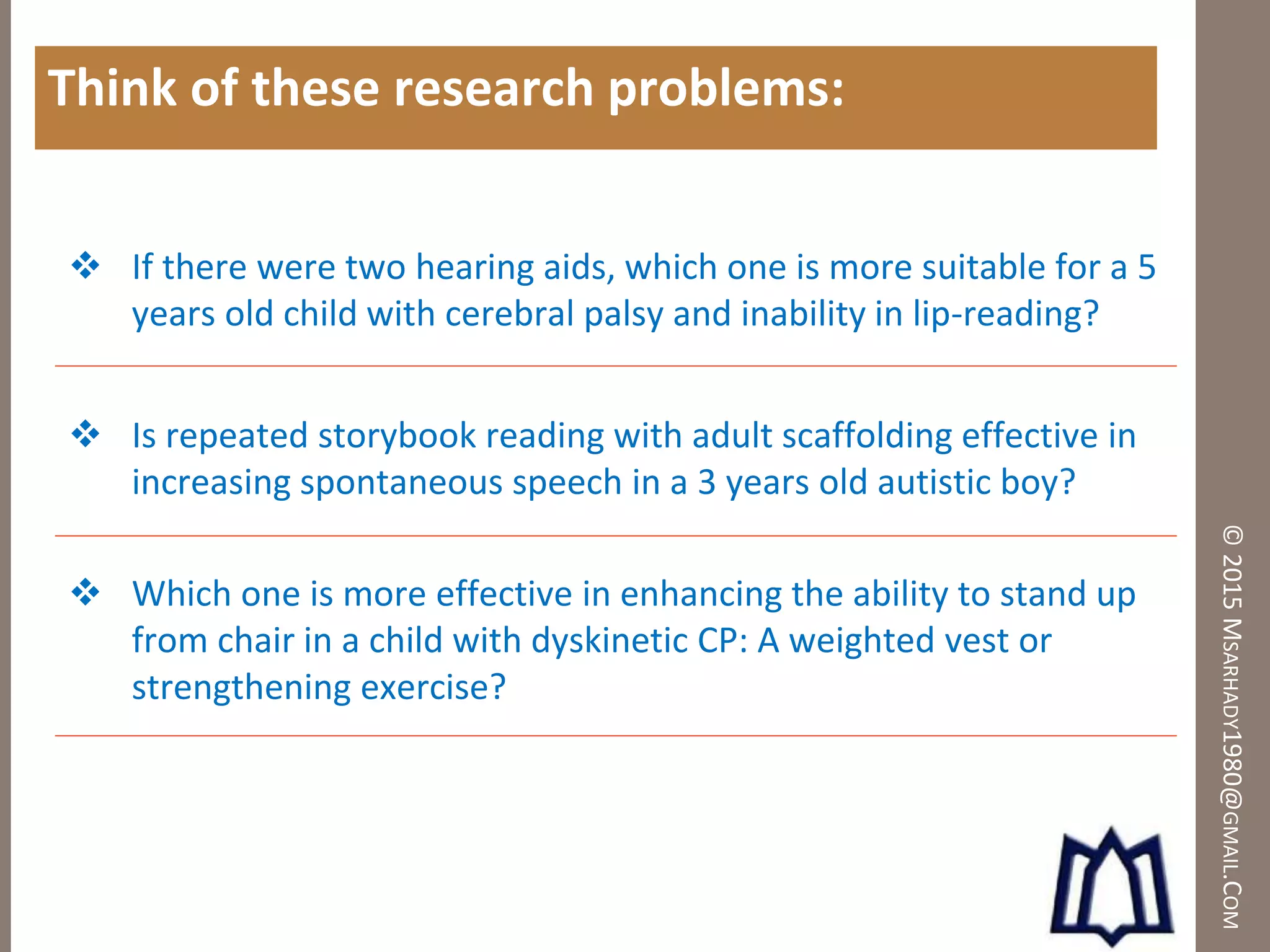 ©2015MSARHADY1980@GMAIL.COM
Think of these research problems:
 If there were two hearing aids, which one is more suitable for a 5
years old child with cerebral palsy and inability in lip-reading?
 Is repeated storybook reading with adult scaffolding effective in
increasing spontaneous speech in a 3 years old autistic boy?
 Which one is more effective in enhancing the ability to stand up
from chair in a child with dyskinetic CP: A weighted vest or
strengthening exercise?
 