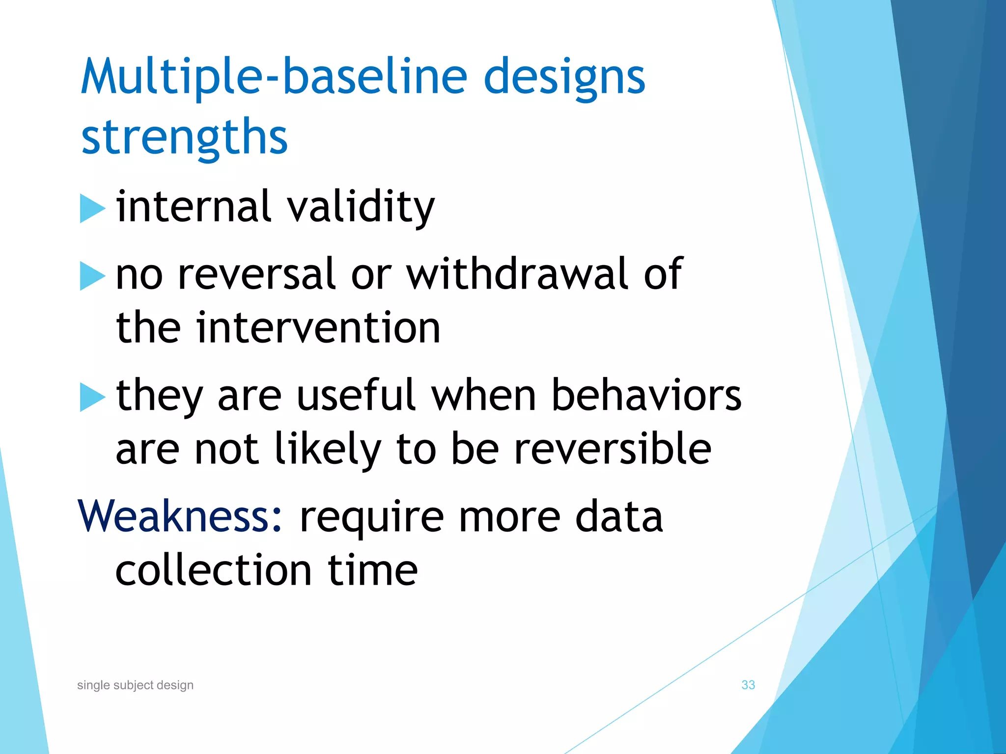 Multiple-baseline designs
strengths
 internal validity
 no reversal or withdrawal of
the intervention
 they are useful when behaviors
are not likely to be reversible
Weakness: require more data
collection time
33single subject design
 