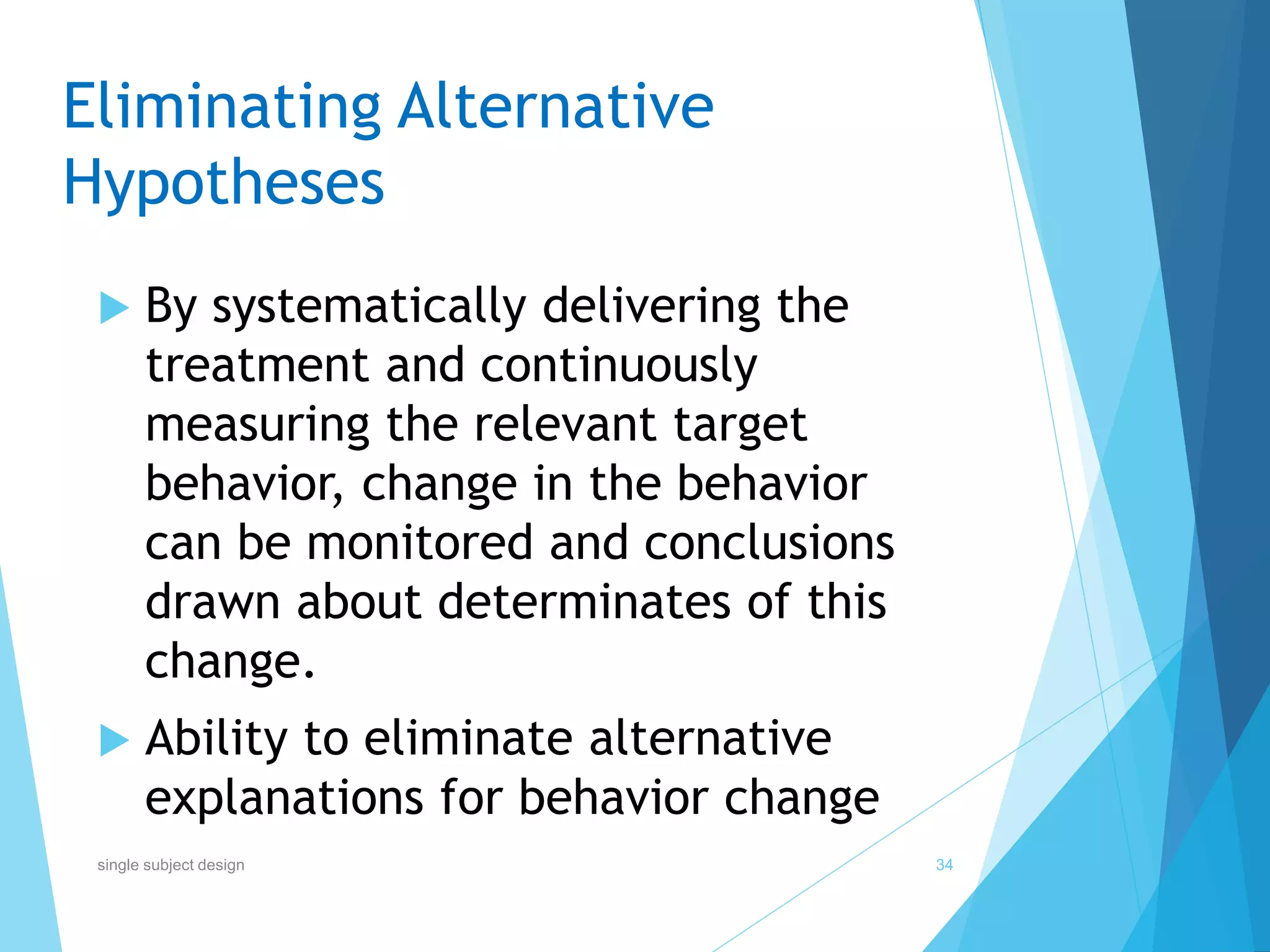 Eliminating Alternative
Hypotheses
 By systematically delivering the
treatment and continuously
measuring the relevant target
behavior, change in the behavior
can be monitored and conclusions
drawn about determinates of this
change.
 Ability to eliminate alternative
explanations for behavior change
34single subject design
 