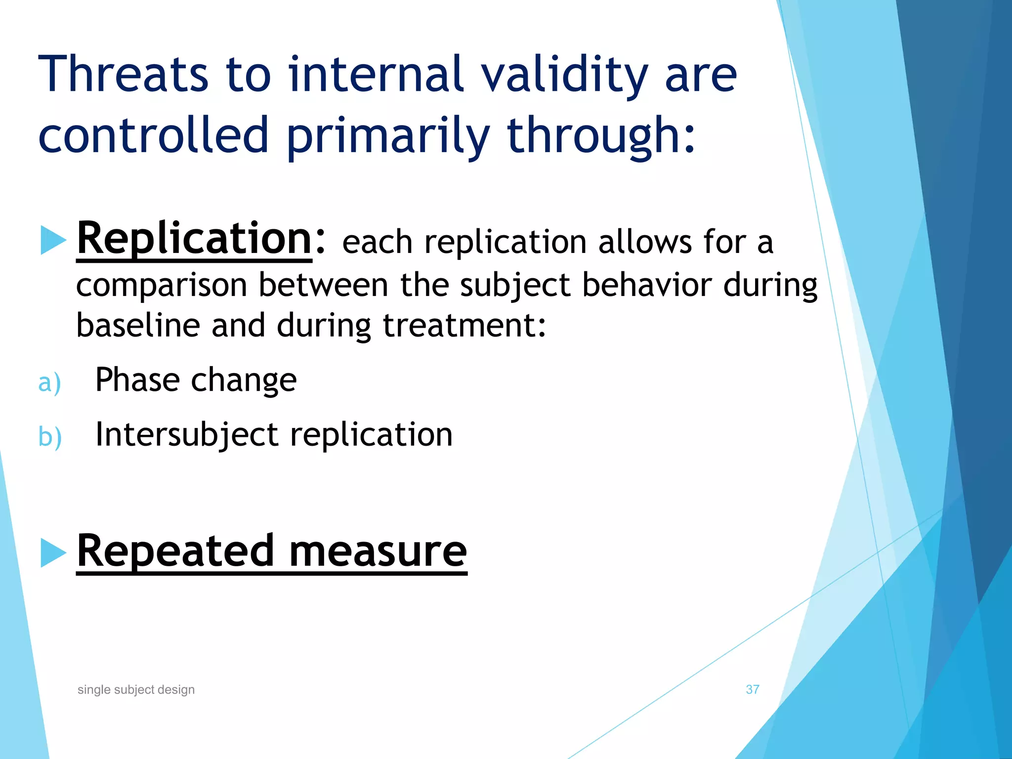 Threats to internal validity are
controlled primarily through:
 Replication: each replication allows for a
comparison between the subject behavior during
baseline and during treatment:
a) Phase change
b) Intersubject replication
 Repeated measure
37single subject design
 